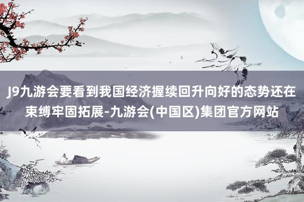 J9九游会要看到我国经济握续回升向好的态势还在束缚牢固拓展-九游会(中国区)集团官方网站