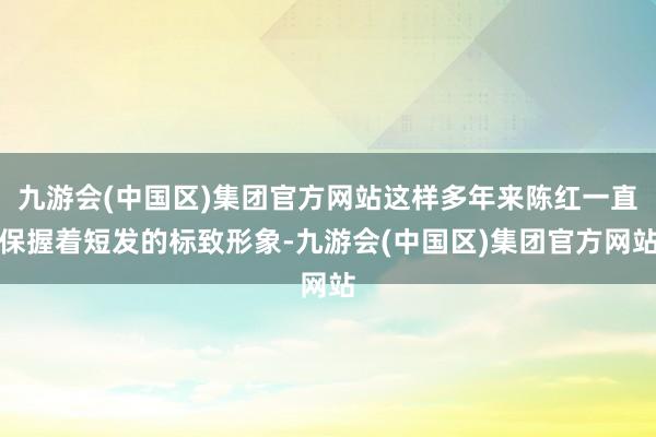 九游会(中国区)集团官方网站这样多年来陈红一直保握着短发的标致形象-九游会(中国区)集团官方网站