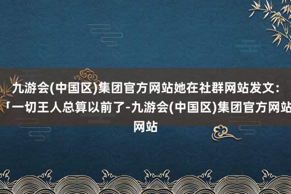 九游会(中国区)集团官方网站她在社群网站发文：「一切王人总算以前了-九游会(中国区)集团官方网站