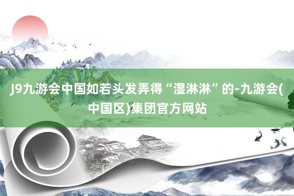 J9九游会中国如若头发弄得“湿淋淋”的-九游会(中国区)集团官方网站