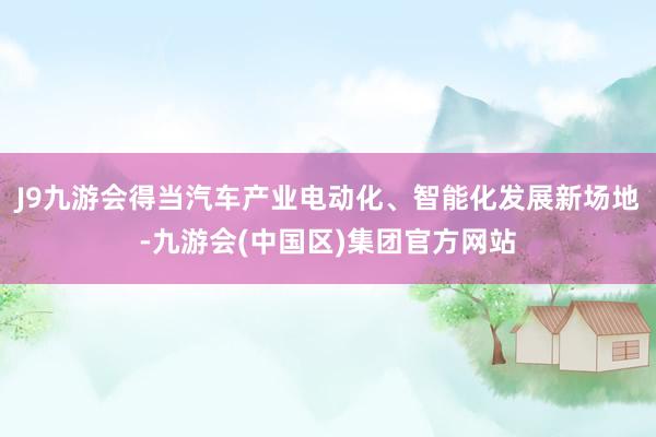 J9九游会得当汽车产业电动化、智能化发展新场地-九游会(中国区)集团官方网站