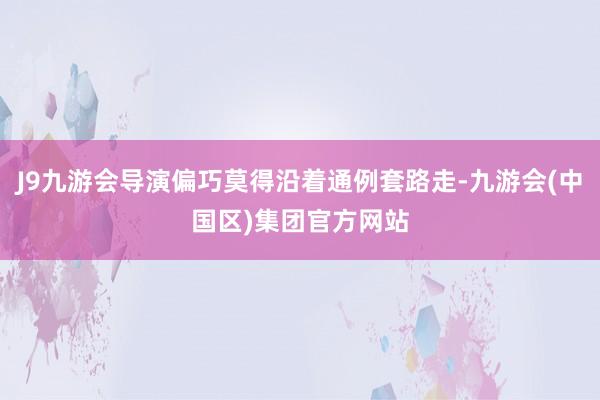 J9九游会导演偏巧莫得沿着通例套路走-九游会(中国区)集团官方网站