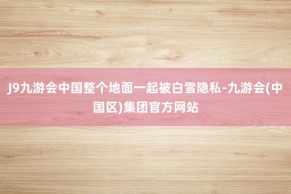 J9九游会中国整个地面一起被白雪隐私-九游会(中国区)集团官方网站