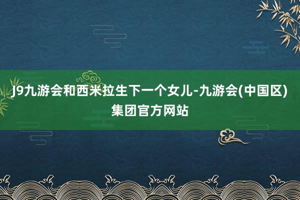 J9九游会和西米拉生下一个女儿-九游会(中国区)集团官方网站