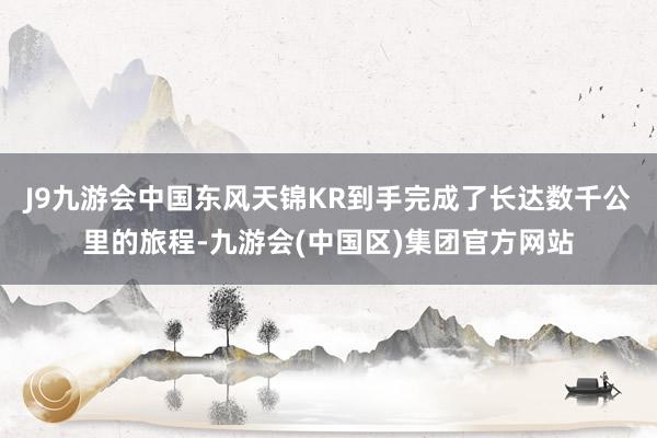 J9九游会中国东风天锦KR到手完成了长达数千公里的旅程-九游会(中国区)集团官方网站