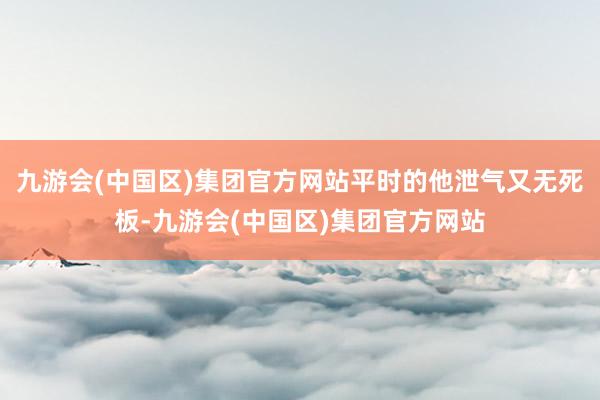 九游会(中国区)集团官方网站平时的他泄气又无死板-九游会(中国区)集团官方网站