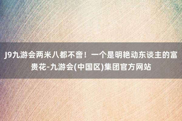 J9九游会两米八都不啻！一个是明艳动东谈主的富贵花-九游会(中国区)集团官方网站