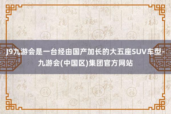 J9九游会是一台经由国产加长的大五座SUV车型-九游会(中国区)集团官方网站