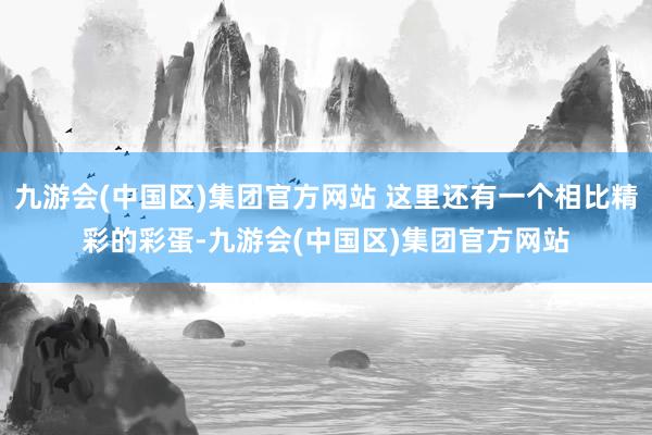 九游会(中国区)集团官方网站 这里还有一个相比精彩的彩蛋-九游会(中国区)集团官方网站