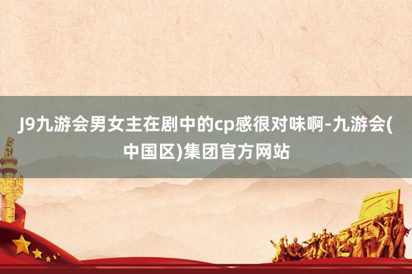 J9九游会男女主在剧中的cp感很对味啊-九游会(中国区)集团官方网站