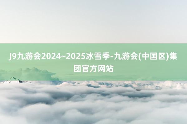 J9九游会2024~2025冰雪季-九游会(中国区)集团官方网站