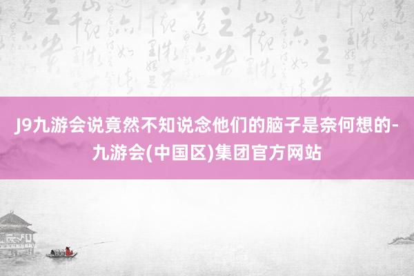 J9九游会说竟然不知说念他们的脑子是奈何想的-九游会(中国区)集团官方网站