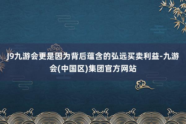 J9九游会更是因为背后蕴含的弘远买卖利益-九游会(中国区)集团官方网站