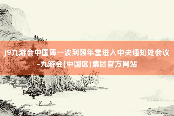 J9九游会中国薄一波到颐年堂进入中央通知处会议-九游会(中国区)集团官方网站