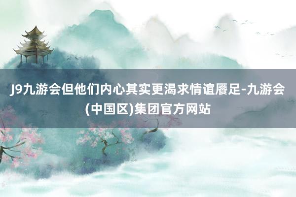J9九游会但他们内心其实更渴求情谊餍足-九游会(中国区)集团官方网站