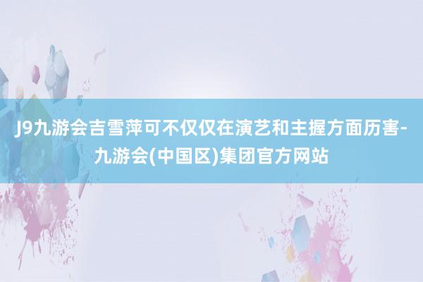 J9九游会吉雪萍可不仅仅在演艺和主握方面历害-九游会(中国区)集团官方网站