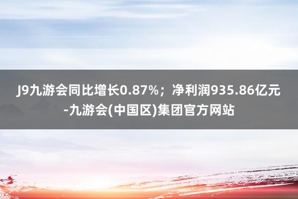J9九游会同比增长0.87%；净利润935.86亿元-九游会(中国区)集团官方网站