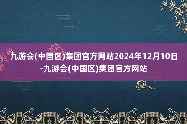 九游会(中国区)集团官方网站2024年12月10日-九游会(中国区)集团官方网站