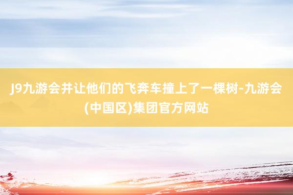 J9九游会并让他们的飞奔车撞上了一棵树-九游会(中国区)集团官方网站