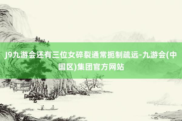 J9九游会还有三位女碎裂通常扼制疏远-九游会(中国区)集团官方网站