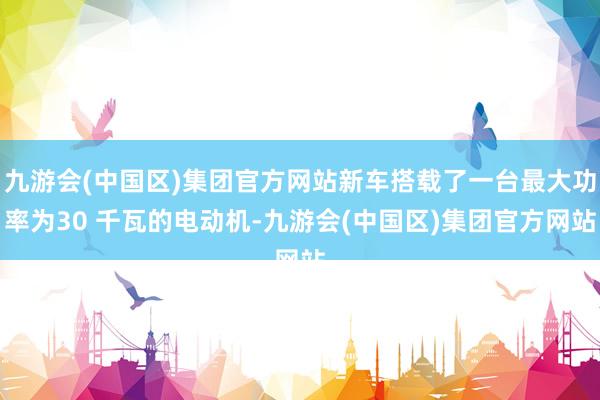 九游会(中国区)集团官方网站新车搭载了一台最大功率为30 千