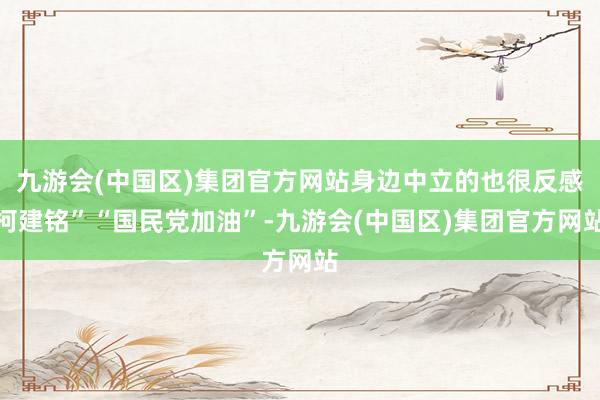 九游会(中国区)集团官方网站身边中立的也很反感柯建铭”“国民党加油”-九游会(中国区)集团官方网站