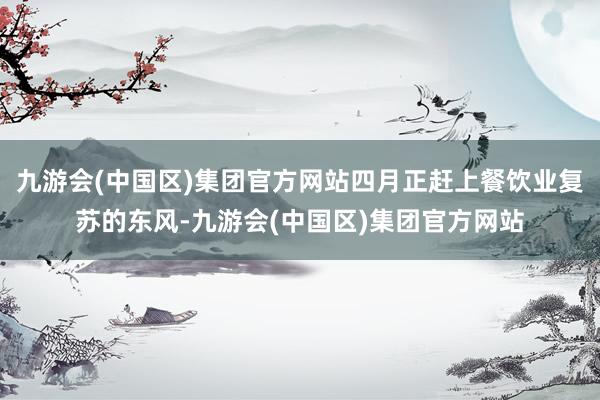 九游会(中国区)集团官方网站四月正赶上餐饮业复苏的东风-九游会(中国区)集团官方网站