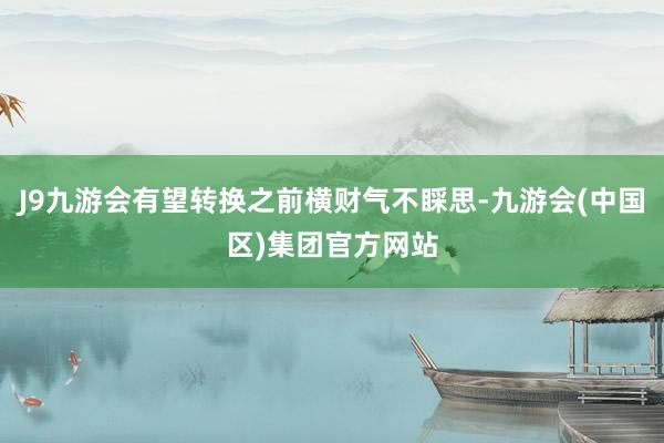 J9九游会有望转换之前横财气不睬思-九游会(中国区)集团官方网站