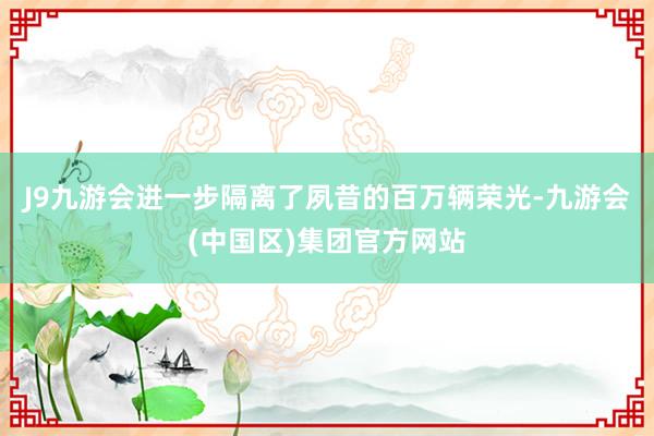 J9九游会进一步隔离了夙昔的百万辆荣光-九游会(中国区)集团官方网站