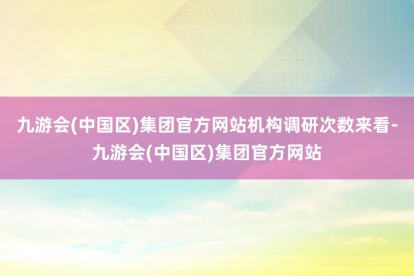 九游会(中国区)集团官方网站　　机构调研次数来看-九游会(中国区)集团官方网站