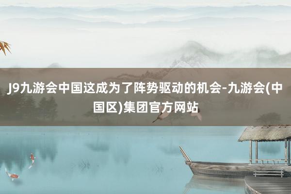 J9九游会中国这成为了阵势驱动的机会-九游会(中国区)集团官方网站