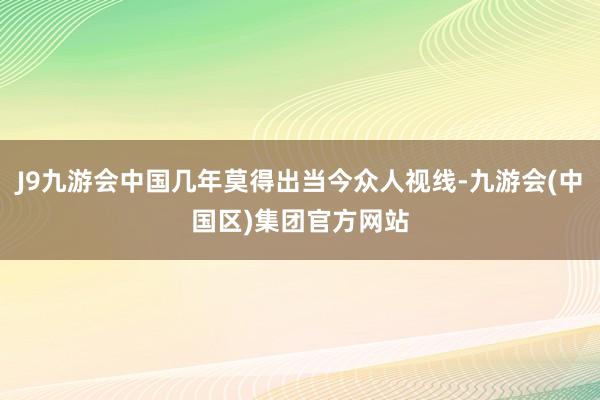 J9九游会中国几年莫得出当今众人视线-九游会(中国区)集团官方网站