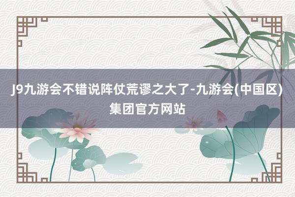 J9九游会不错说阵仗荒谬之大了-九游会(中国区)集团官方网站