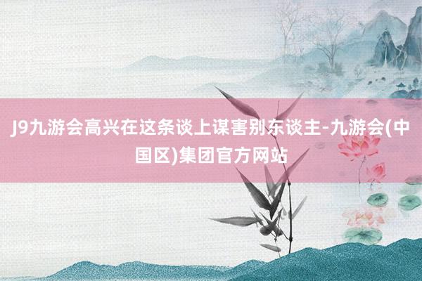 J9九游会高兴在这条谈上谋害别东谈主-九游会(中国区)集团官