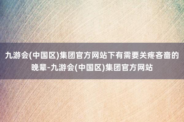 九游会(中国区)集团官方网站下有需要关疼吝啬的晚辈-九游会(