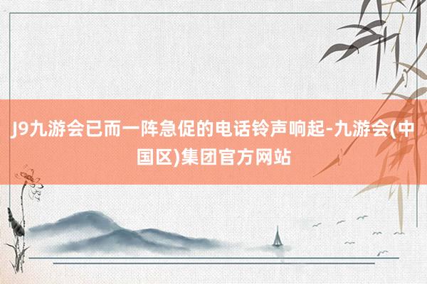 J9九游会已而一阵急促的电话铃声响起-九游会(中国区)集团官