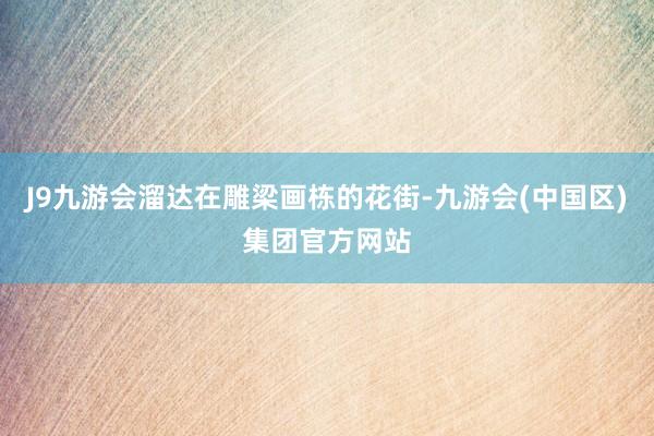 J9九游会溜达在雕梁画栋的花街-九游会(中国区)集团官方网站