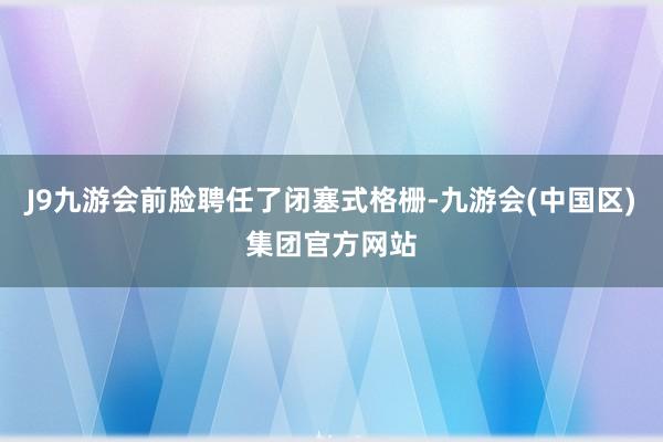 J9九游会前脸聘任了闭塞式格栅-九游会(中国区)集团官方网站