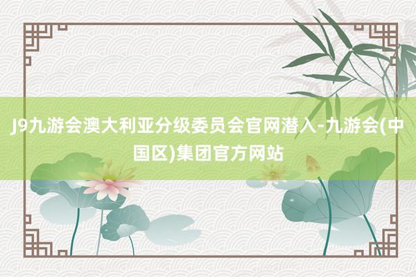 J9九游会澳大利亚分级委员会官网潜入-九游会(中国区)集团官方网站
