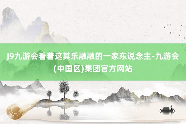 J9九游会看着这其乐融融的一家东说念主-九游会(中国区)集团