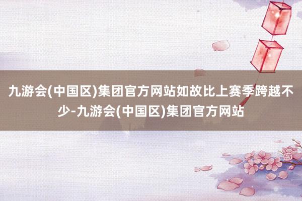 九游会(中国区)集团官方网站如故比上赛季跨越不少-九游会(中