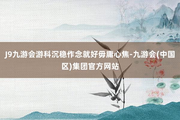 J9九游会游科沉稳作念就好毋庸心焦-九游会(中国区)集团官方