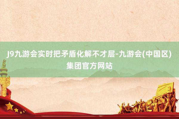 J9九游会实时把矛盾化解不才层-九游会(中国区)集团官方网站