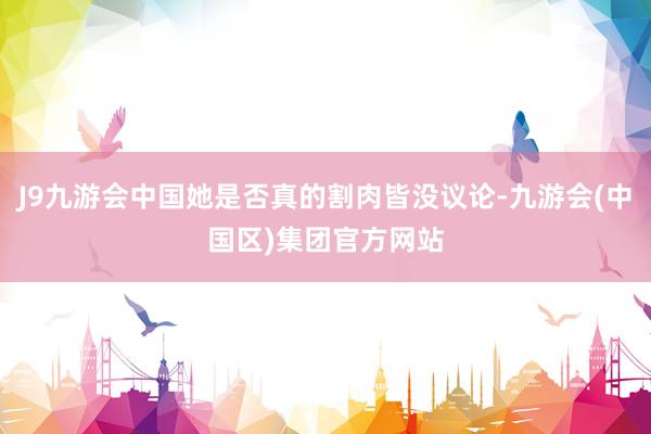 J9九游会中国她是否真的割肉皆没议论-九游会(中国区)集团官