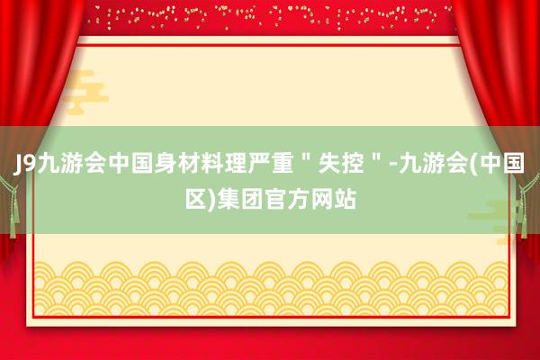 J9九游会中国身材料理严重＂失控＂-九游会(中国区)集团官方
