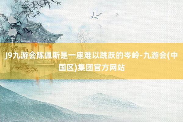 J9九游会陈佩斯是一座难以跳跃的岑岭-九游会(中国区)集团官