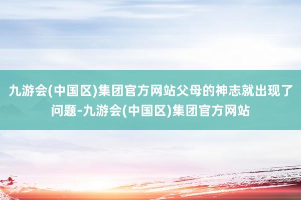 九游会(中国区)集团官方网站父母的神志就出现了问题-九游会(