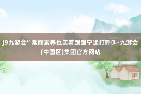 J9九游会”常丽素养也笑着跟跟宁远打呼叫-九游会(中国区)集