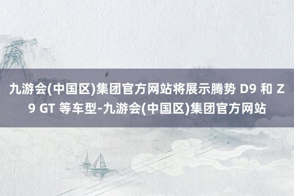 九游会(中国区)集团官方网站将展示腾势 D9 和 Z9 GT