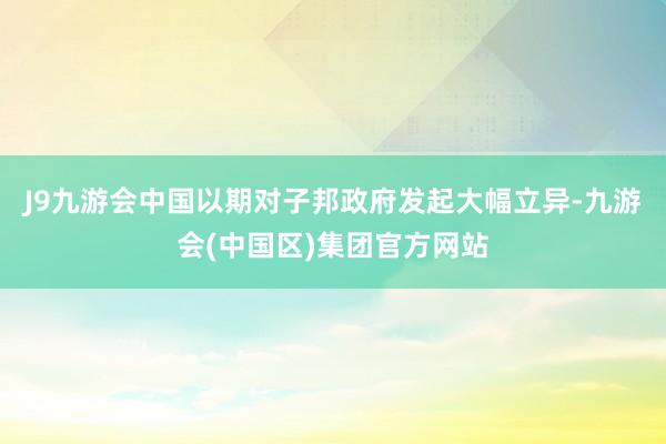 J9九游会中国以期对子邦政府发起大幅立异-九游会(中国区)集